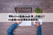 今晚cctv5直播cba比赛（今晚CCTV5直播CBA比赛总决赛现场）