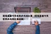 现场直播今天世界乒乓球比赛（现场直播今天世界乒乓球比赛结果）